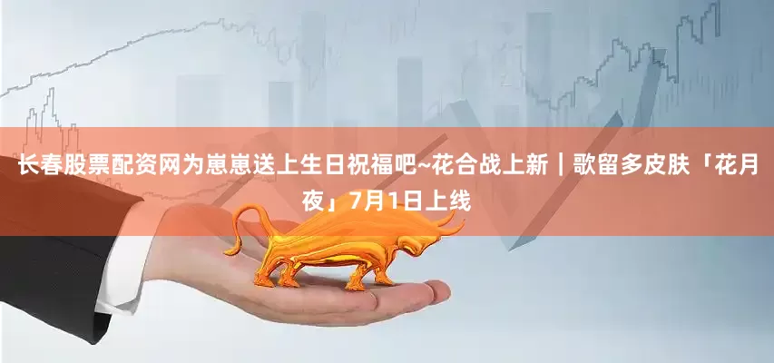 长春股票配资网为崽崽送上生日祝福吧~花合战上新｜歌留多皮肤「花月夜」7月1日上线
