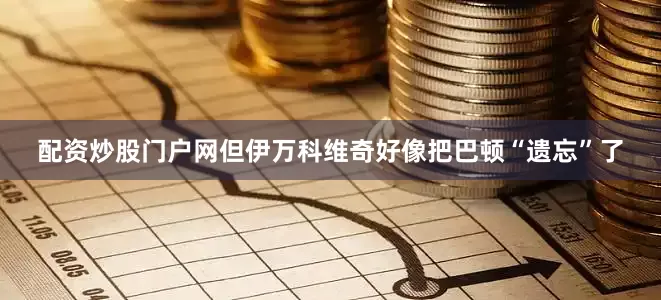 配资炒股门户网但伊万科维奇好像把巴顿“遗忘”了