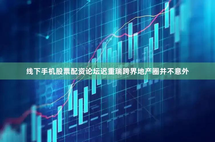 线下手机股票配资论坛迟重瑞跨界地产圈并不意外