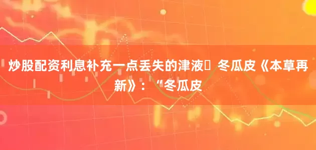炒股配资利息补充一点丢失的津液 冬瓜皮《本草再新》:“冬瓜皮