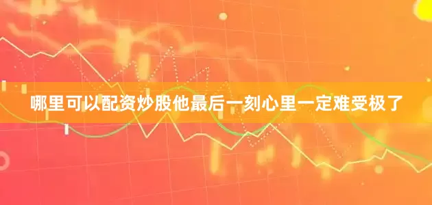 哪里可以配资炒股他最后一刻心里一定难受极了