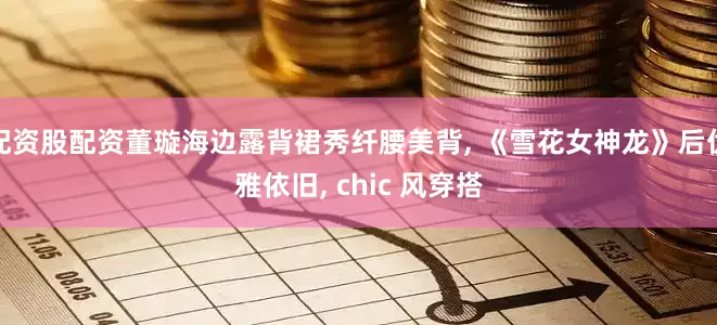 配资股配资董璇海边露背裙秀纤腰美背, 《雪花女神龙》后优雅依旧, chic 风穿搭