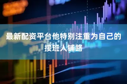 最新配资平台他特别注重为自己的接班人铺路